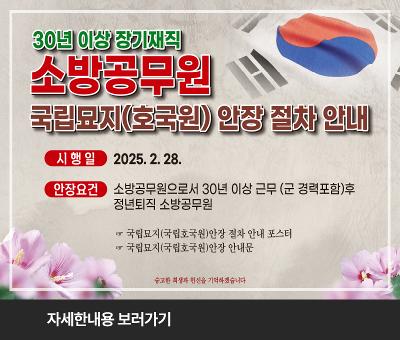 30년 이상 장기재직 소방공무원
국립묘지(호국원) 안장 절차 안내
시행일 : 2025.2.28.
안장요건 : 소방공무원으로서 30년 이상 근무 (군 경력포함)후 정년퇴직 소방공무원
국립묘지(국립호국원)안장 절차 안내 포스터
국립묘지(국립호국원)안장 안내문
숭고한 희생과 헌신을 기억하겠습니다.