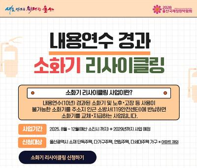 내용연수 경과 소화기 리사이클링
소화기 리사이클링 사업이란? 내용연수(10년) 경과된 소화기 및 노후.고장 등 사용이 불가능한 소화기를 주소지 인근 소방서(119안전센터)에 반납하면 소화기를 교체.지급하는 사업입니다.
사업기간 : 2025.8.~12.(예산 소진시 까지) *2029년까지 사업예정
신청대상 : 울산광역시 소재 단독주택, 다가구주택, 연립주택, 다세대주택 가구 *아파트 제외
소화기 리사이클링 신청하기