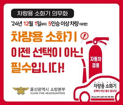 차량용 소화기 의무화 
24년 12월 1일부터 5인승 이상 차량이라면
차량용 소화기 이젠 선택이 아닌 필수입니다!
울산광역시 소방본부
ulsan fire headquatrers

자동차 겸용, 차량용 소화기 선택이 아닌 필수 입니다!
24.12.1일부터 소화기 비치 의무 확대
