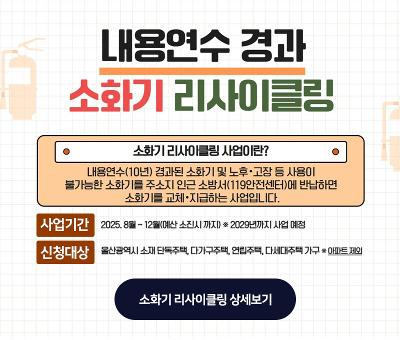 내용연수 경과 소화기 리사이클링
소화기 리사이클링 사업이란? 내용연수(10년) 경과된 소화기 및 노후·고장 등 사용이 불가능한 소화기를 주소지 인근 소방서(119안전센터)에 반납하면 소화기를 교체.지급하는 사업입니다.
사업기간 : 2025.8.~12.(예산 소진시 까지) *2029년까지 사업예정
신청대상 : 울산광역시 소재 단독주택, 다가구주택, 연립주택, 다세대주택 가구 *아파트 제외
소화기 리사이클링 상세보기