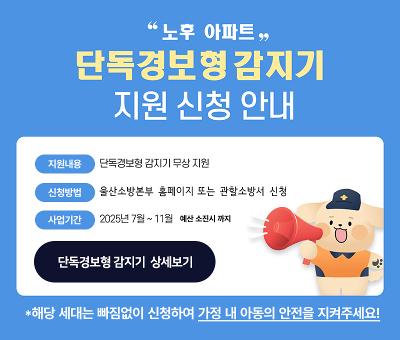  노후 아파트 단독경보형감지기 지원 신청 안내
지원내용 : 단독경보형 감지기 무상 지원
신청방법 : 울산소방본부 홈페이지 또는 관할소방서 신청
사업기간 : 2025년 7월~11월 *예산소진시까지
단독경보형 감지기  상세보기
*해당 세대는 빠짐없이 신청하여 가정 내 아동의 안전을 지켜주세요!