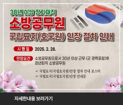 30년 이상 장기재직 소방공무원
국립묘지(호국원) 안장 절차 안내
시행일 : 2025.2.28.
안장요건 : 소방공무원으로서 30년 이상 근무 (군 경력포함)후 정년퇴직 소방공무원
국립묘지(국립호국원)안장 절차 안내 포스터
국립묘지(국립호국원)안장 안내문
숭고한 희생과 헌신을 기억하겠습니다.