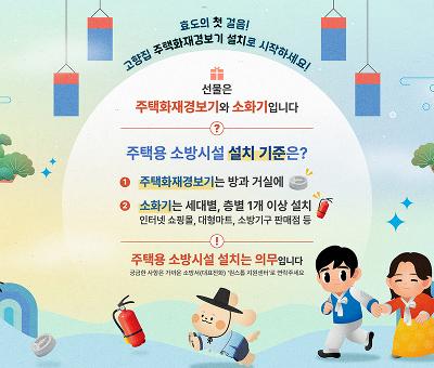 효도의 첫 걸음! 고향집 주택화재경보기 설치로 시작하세요!
선물은 주택화재경보기와 소화기입니다

주택용 소방시설 설치 기준은?
1.주택화재경보기는 방과 거실에
2.소화기는 세대별, 층별 1개 이상 설치
인터넷 쇼핑몰, 대형마트, 소방기구 판매점 등
주택용 소방시설 설치는 의무입니다
궁금한 사항은 가까운 소방서(대표전화) & #39;원스톱 지원센터& #39;로 연락주세요