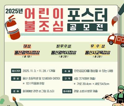 AI수도 울산 산업수도 울산
2028울산국제정원박람회
2025년 어린이 불조심 포스터 공모전

대상 : 울산광역시장상(총1명)
최우수상 : 울산광역시장상(총2명)
우수상 : 울산시교육감상(총2명)

접수기간 : 2025.11.3.~11.28./1개월
주제 : 안전공감대를 형성할 수 있는 내용
대상 : 울산 초등학생 및 12세 이하 어린이 *1인1작품에 한함
규격 : 4절 크기(원본 제출) *가로39.4cm x 세로 54.5cm
분야 : 화재예방 관련 손그림 포스터
접수방법 : 관할 소방서 방문 제출
울산광역시소방본부 ulsan Fire Headquarters