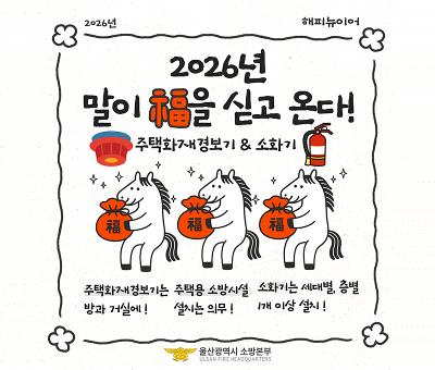 2026년 해피뉴이어
2026년 말이 복을 싣고 온다!
주택화재경보기&소화기
추택화재경보기는 방과 거실에!
주택용 소방시설 설치는 의무!
소화기는 세대별, 층별 1개 이상 설치!
울산광역시 소방본부 ulsan fire headquarters