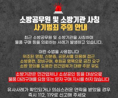 소방공무원 및 소방기관 사칭
사기범죄 주의 안내

최근 소방공무원 및 소방기관을 사칭하며
물품 구매 등을 의뢰하는 사례가 발생하고 있습니다.

이런 수법을 사용합니다
위조된 명함, 신분증, 공문서를 이용해 접근
소방훈련, 장비구매, 후원금 명목으로 금전 요구
소방 명의를 도용한 민간업체가 대량 주문 유도

소방기관은 민간업체나 소상공인 등을 대상으로
물품 대리구매를 요청 또는 문자 구매 지시를 하지 않습니다

유사사례가 확인되거나 의심스러운 연락을 받았을 경우
즉시 112, 119로 신고해 주세요
