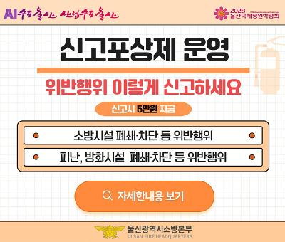 AI수도 울산 산업수도 울산

2028 울산국제정원박람회

신고포상제 운영

위반행위 이렇게 신고하세요

신고시 5만원 지급

소방시설 폐쇄·차단 등 위반행위

피난, 방화시설 폐쇄·차단 등 위반행위

자세한내용 보기

울산광역시소방본부
ULSAN FIRE HEADQUARTERS