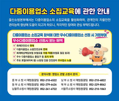 다중이용업소 소집교육에 관한 안내
울산소방본부에서는 다중이용업소의 소집교육을 활성화하여, 관계인의 자율안전 관리능력 향상에 도움이 되고자 하오니, 적극적인 참여와 관심 부탁드립니다.

다중이용업소 소집교육 참석에 대한 우수다중이용업소 선정 시 가점부여

우수다중이용업소 선정시 받는 혜택

✔ 화재안전조사 면제
✔ 다중이용업소 소방안전교육 면제
✔ 화재배상책임보험 보험료율 자동 적용(보험료 절감 효과)
✔ 우수 다중이용업소 출입구 등 표지 부착
✔ 주요 포털(네이버 등) 소방청 인증 안전관리 우수업소 노출

문의사항: 영업소 관할 소방서 문의

중부소방서 예방총괄팀 052-210-4522
남부소방서 예방총괄팀 052-210-4822
동부소방서 예방총괄팀 052-279-6426
북부소방서 예방총괄팀 052-229-8062
남울주소방서 예방총괄팀 052-241-6722
서울주소방서 예방총괄팀 052-210-1063