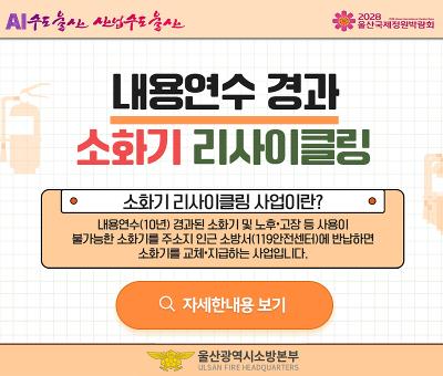 AI수소도시 선도도시
2028 울산국제정원박람회

내용연수 경과
소화기 리사이클링

소화기리사이클링 사업이란?
내용연수(10년) 경과된 소화기 및 노후·고장 등 사용이
불가능한 소화기를 주소지 인근 소방서(119안전센터)에 반납하면
소화기를 교체·지급하는 사업입니다.

자세한내용 보기

울산광역시소방본부
ULSAN FIRE HEADQUARTERS