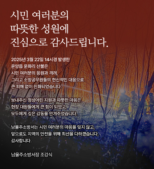 시민 여러분의 따뜻한 성원에 진심으로 감사드립니다.

			2025년 3월 22일 14시경 발생한 
			온양읍 운화리 산불은
			시민 여러분의 응원과 격려, 
			그리고 소방공무원들의 헌신적인 대응으로
			큰 피해 없이 진화되었습니다.
			
			보내주신 정성어린 지원과 따뜻한 마음은
			현장 대원들에게 큰 힘이 되었고,
			모두에게 깊은 감동을 안겨주었습니다.
			
			남울주소방서는 시민 여러분의 마음을 잊지 않고,
			앞으로도 지역의 안전을 위해 최선을 다하겠습니다.
			감사합니다.
			
			남울주소방서장 조강식